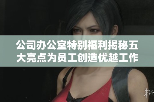 公司办公室特别福利揭秘五大亮点为员工创造优越工作环境