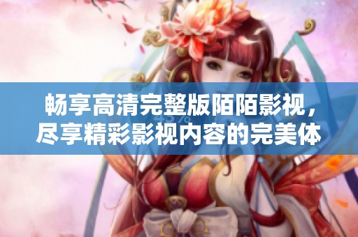 畅享高清完整版陌陌影视，尽享精彩影视内容的完美体验