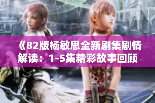 《82版杨敏思全新剧集剧情解读：1-5集精彩故事回顾》