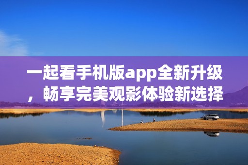 一起看手机版app全新升级，畅享完美观影体验新选择