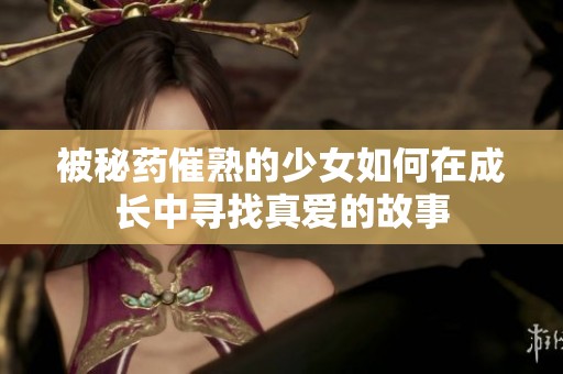 被秘药催熟的少女如何在成长中寻找真爱的故事