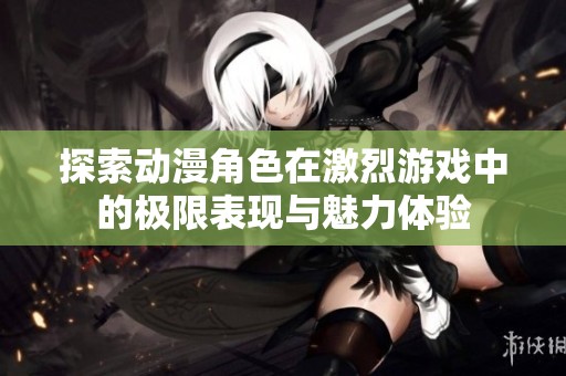 探索动漫角色在激烈游戏中的极限表现与魅力体验