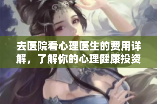去医院看心理医生的费用详解，了解你的心理健康投资价值