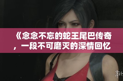 《念念不忘的蛇王尾巴传奇，一段不可磨灭的深情回忆》