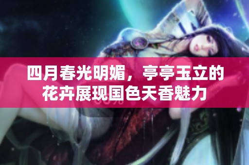 四月春光明媚，亭亭玉立的花卉展现国色天香魅力