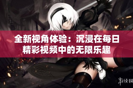 全新视角体验：沉浸在每日精彩视频中的无限乐趣
