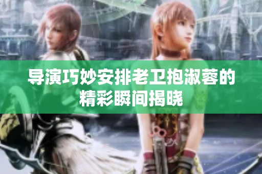 导演巧妙安排老卫抱淑蓉的精彩瞬间揭晓