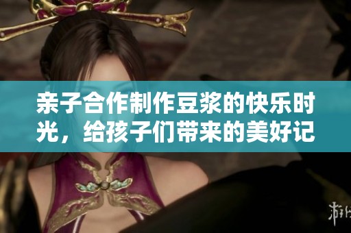 亲子合作制作豆浆的快乐时光，给孩子们带来的美好记忆