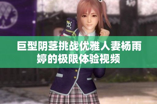 巨型阴茎挑战优雅人妻杨雨婷的极限体验视频