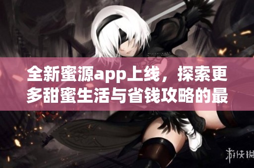 全新蜜源app上线，探索更多甜蜜生活与省钱攻略的最佳选择