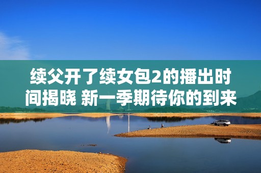 续父开了续女包2的播出时间揭晓 新一季期待你的到来