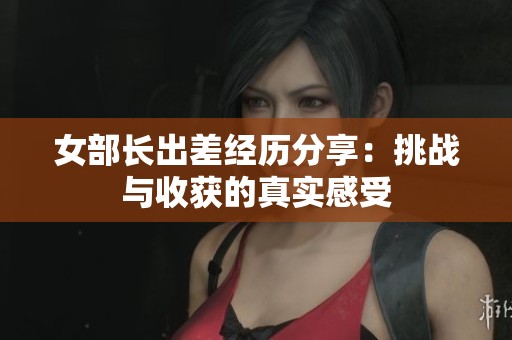 女部长出差经历分享：挑战与收获的真实感受