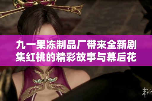 九一果冻制品厂带来全新剧集红桃的精彩故事与幕后花絮
