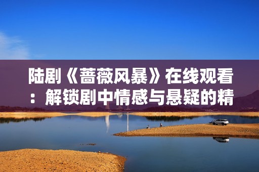 陆剧《蔷薇风暴》在线观看：解锁剧中情感与悬疑的精彩融合