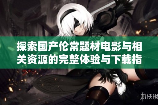 探索国产伦常题材电影与相关资源的完整体验与下载指南
