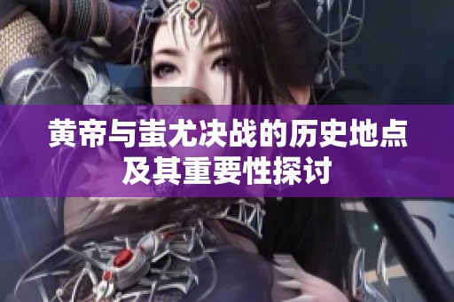 黄帝与蚩尤决战的历史地点及其重要性探讨