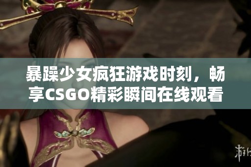 暴躁少女疯狂游戏时刻，畅享CSGO精彩瞬间在线观看不容错过