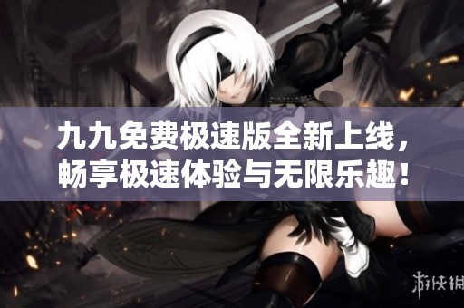 九九免费极速版全新上线，畅享极速体验与无限乐趣！