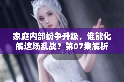 家庭内部纷争升级，谁能化解这场乱战？第07集解析