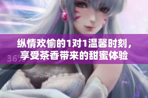 纵情欢愉的1对1温馨时刻，享受茶香带来的甜蜜体验