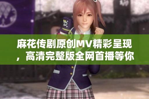 麻花传剧原创MV精彩呈现，高清完整版全网首播等你来欣赏