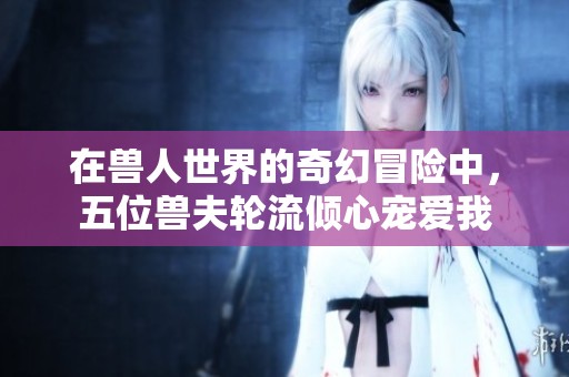 在兽人世界的奇幻冒险中，五位兽夫轮流倾心宠爱我