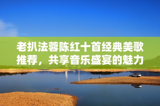 老扒法蓉陈红十首经典美歌推荐，共享音乐盛宴的魅力