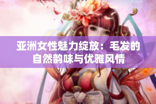亚洲女性魅力绽放：毛发的自然韵味与优雅风情