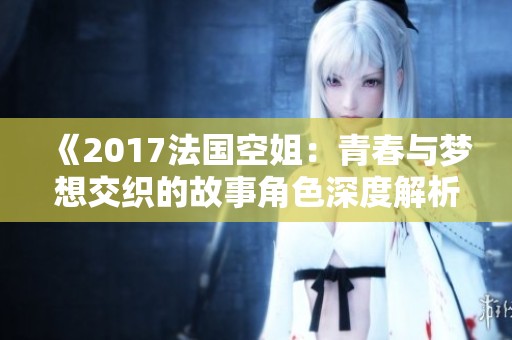《2017法国空姐：青春与梦想交织的故事角色深度解析》