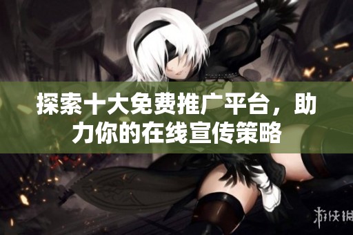 探索十大免费推广平台，助力你的在线宣传策略