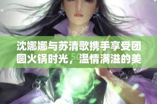 沈娜娜与苏清歌携手享受团圆火锅时光，温情满溢的美好回忆