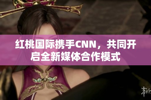 红桃国际携手CNN，共同开启全新媒体合作模式
