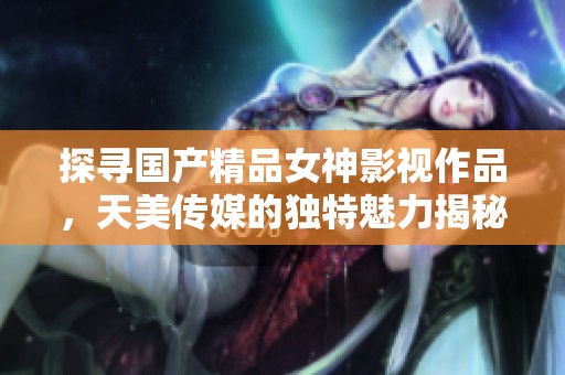 探寻国产精品女神影视作品，天美传媒的独特魅力揭秘