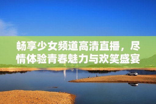 畅享少女频道高清直播，尽情体验青春魅力与欢笑盛宴