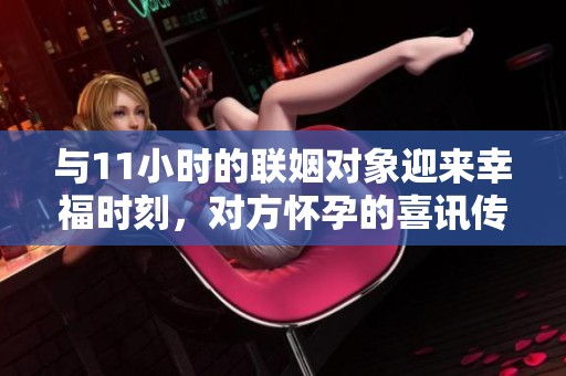 与11小时的联姻对象迎来幸福时刻，对方怀孕的喜讯传来