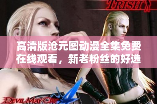 高清版沧元图动漫全集免费在线观看，新老粉丝的好选择