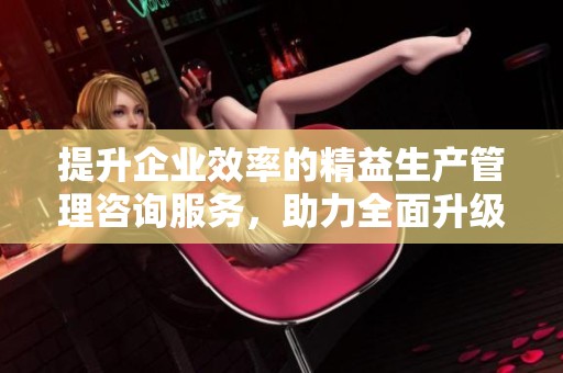 提升企业效率的精益生产管理咨询服务，助力全面升级与创新