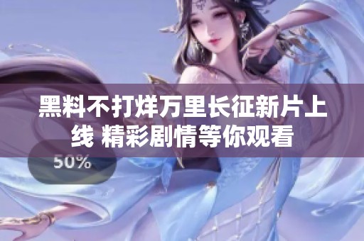 黑料不打烊万里长征新片上线 精彩剧情等你观看