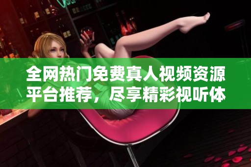 全网热门免费真人视频资源平台推荐，尽享精彩视听体验