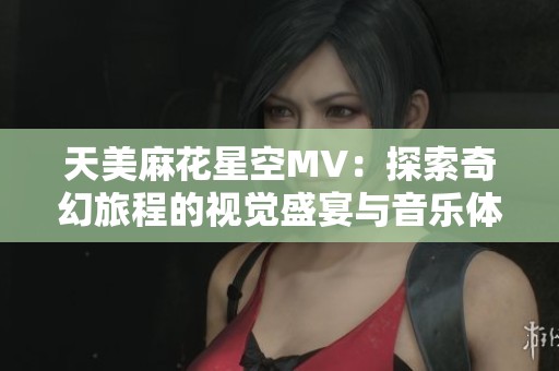 天美麻花星空MV：探索奇幻旅程的视觉盛宴与音乐体验
