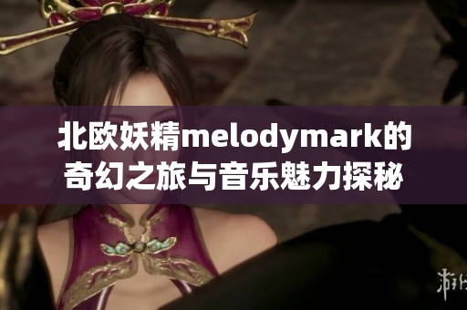 北欧妖精melodymark的奇幻之旅与音乐魅力探秘
