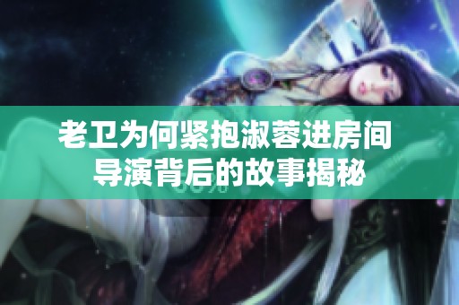 老卫为何紧抱淑蓉进房间 导演背后的故事揭秘