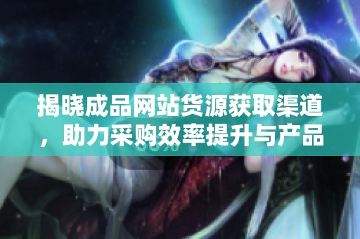 揭晓成品网站货源获取渠道，助力采购效率提升与产品多样化