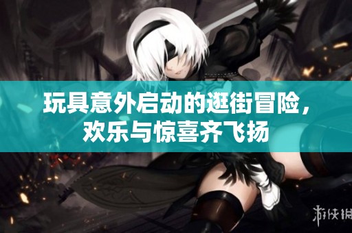 玩具意外启动的逛街冒险，欢乐与惊喜齐飞扬