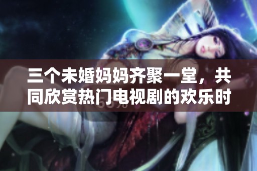 三个未婚妈妈齐聚一堂，共同欣赏热门电视剧的欢乐时光