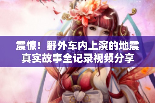 震惊！野外车内上演的地震真实故事全记录视频分享