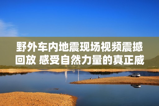 野外车内地震现场视频震撼回放 感受自然力量的真正威力