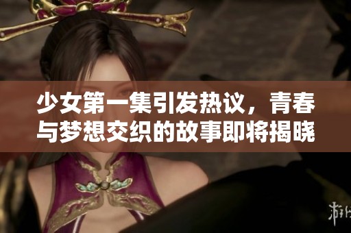 少女第一集引发热议，青春与梦想交织的故事即将揭晓