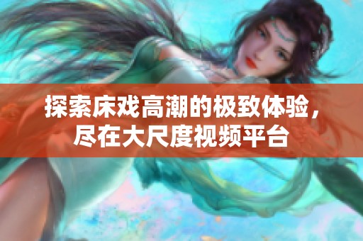 探索床戏高潮的极致体验，尽在大尺度视频平台