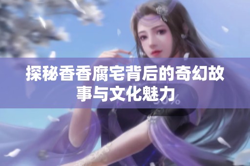 探秘香香腐宅背后的奇幻故事与文化魅力